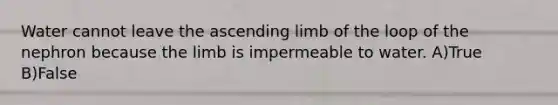 Water cannot leave the ascending limb of the loop of the nephron because the limb is impermeable to water. A)True B)False
