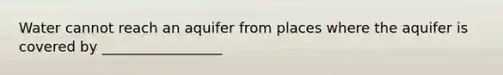 Water cannot reach an aquifer from places where the aquifer is covered by _________________
