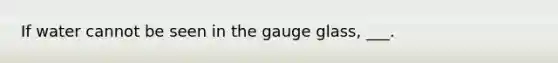 If water cannot be seen in the gauge glass, ___.