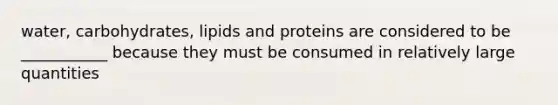 water, carbohydrates, lipids and proteins are considered to be ___________ because they must be consumed in relatively large quantities