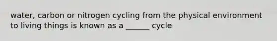 water, carbon or nitrogen cycling from the physical environment to living things is known as a ______ cycle