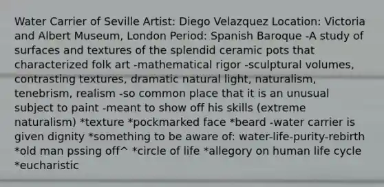 Water Carrier of Seville Artist: Diego Velazquez Location: Victoria and Albert Museum, London Period: Spanish Baroque -A study of surfaces and textures of the splendid ceramic pots that characterized folk art -mathematical rigor -sculptural volumes, contrasting textures, dramatic natural light, naturalism, tenebrism, realism -so common place that it is an unusual subject to paint -meant to show off his skills (extreme naturalism) *texture *pockmarked face *beard -water carrier is given dignity *something to be aware of: water-life-purity-rebirth *old man pssing off^ *circle of life *allegory on human life cycle *eucharistic