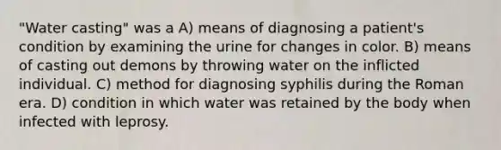 "Water casting" was a A) means of diagnosing a patient's condition by examining the urine for changes in color. B) means of casting out demons by throwing water on the inflicted individual. C) method for diagnosing syphilis during the Roman era. D) condition in which water was retained by the body when infected with leprosy.