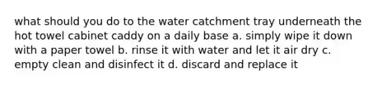 what should you do to the water catchment tray underneath the hot towel cabinet caddy on a daily base a. simply wipe it down with a paper towel b. rinse it with water and let it air dry c. empty clean and disinfect it d. discard and replace it