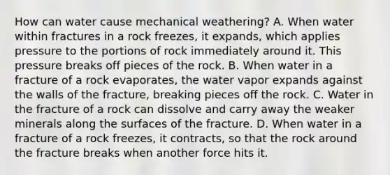 How can water cause mechanical weathering? A. When water within fractures in a rock freezes, it expands, which applies pressure to the portions of rock immediately around it. This pressure breaks off pieces of the rock. B. When water in a fracture of a rock evaporates, the water vapor expands against the walls of the fracture, breaking pieces off the rock. C. Water in the fracture of a rock can dissolve and carry away the weaker minerals along the surfaces of the fracture. D. When water in a fracture of a rock freezes, it contracts, so that the rock around the fracture breaks when another force hits it.