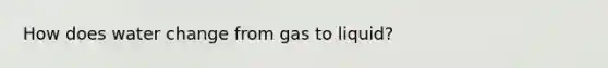 How does water change from gas to liquid?