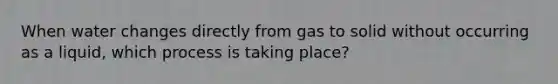 When water changes directly from gas to solid without occurring as a liquid, which process is taking place?