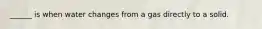 ______ is when water changes from a gas directly to a solid.