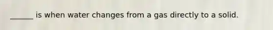 ______ is when water changes from a gas directly to a solid.