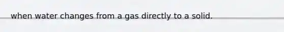 when water changes from a gas directly to a solid.