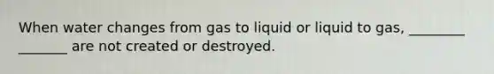 When water changes from gas to liquid or liquid to gas, ________ _______ are not created or destroyed.