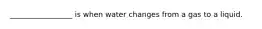 _________________ is when water changes from a gas to a liquid.