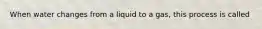 When water changes from a liquid to a gas, this process is called