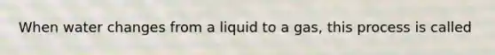 When water changes from a liquid to a gas, this process is called