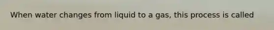 When water changes from liquid to a gas, this process is called