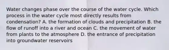 Water changes phase over the course of the water cycle. Which process in the water cycle most directly results from condensation? A. the formation of clouds and precipitation B. the flow of runoff into a river and ocean C. the movement of water from plants to the atmosphere D. the entrance of precipitation into groundwater reservoirs