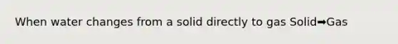 When water changes from a solid directly to gas Solid➡️Gas