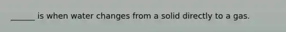 ______ is when water changes from a solid directly to a gas.