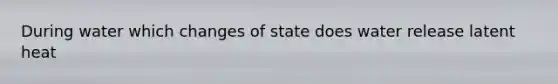 During water which changes of state does water release latent heat