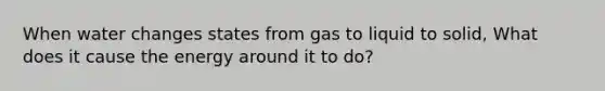 When water changes states from gas to liquid to solid, What does it cause the energy around it to do?