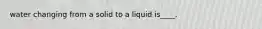 water changing from a solid to a liquid is____.