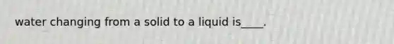 water changing from a solid to a liquid is____.