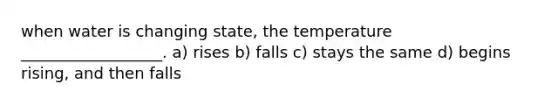 when water is changing state, the temperature __________________. a) rises b) falls c) stays the same d) begins rising, and then falls