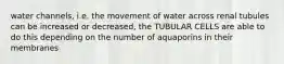 water channels, i.e. the movement of water across renal tubules can be increased or decreased, the TUBULAR CELLS are able to do this depending on the number of aquaporins in their membranes