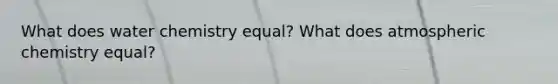 What does water chemistry equal? What does atmospheric chemistry equal?