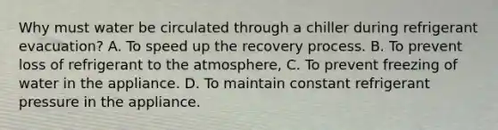 Why must water be circulated through a chiller during refrigerant evacuation? A. To speed up the recovery process. B. To prevent loss of refrigerant to the atmosphere, C. To prevent freezing of water in the appliance. D. To maintain constant refrigerant pressure in the appliance.