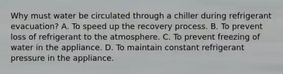 Why must water be circulated through a chiller during refrigerant evacuation? A. To speed up the recovery process. B. To prevent loss of refrigerant to the atmosphere. C. To prevent freezing of water in the appliance. D. To maintain constant refrigerant pressure in the appliance.