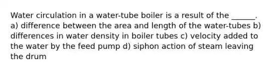 Water circulation in a water-tube boiler is a result of the ______. a) difference between the area and length of the water-tubes b) differences in water density in boiler tubes c) velocity added to the water by the feed pump d) siphon action of steam leaving the drum