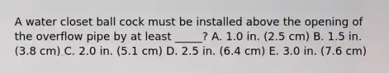 A water closet ball cock must be installed above the opening of the overflow pipe by at least _____? A. 1.0 in. (2.5 cm) B. 1.5 in. (3.8 cm) C. 2.0 in. (5.1 cm) D. 2.5 in. (6.4 cm) E. 3.0 in. (7.6 cm)