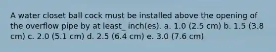 A water closet ball cock must be installed above the opening of the overflow pipe by at least_ inch(es). a. 1.0 (2.5 cm) b. 1.5 (3.8 cm) c. 2.0 (5.1 cm) d. 2.5 (6.4 cm) e. 3.0 (7.6 cm)