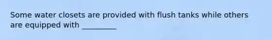 Some water closets are provided with flush tanks while others are equipped with _________
