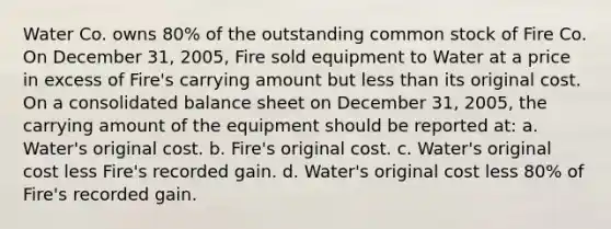 Water Co. owns 80% of the outstanding common stock of Fire Co. On December 31, 2005, Fire sold equipment to Water at a price in excess of Fire's carrying amount but less than its original cost. On a consolidated balance sheet on December 31, 2005, the carrying amount of the equipment should be reported at: a. Water's original cost. b. Fire's original cost. c. Water's original cost less Fire's recorded gain. d. Water's original cost less 80% of Fire's recorded gain.