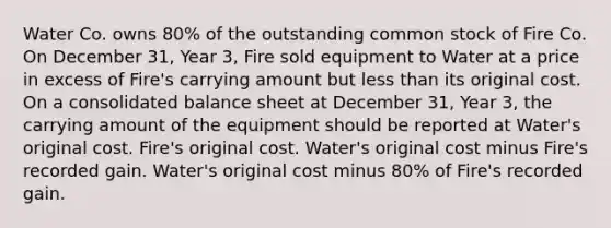 Water Co. owns 80% of the outstanding common stock of Fire Co. On December 31, Year 3, Fire sold equipment to Water at a price in excess of Fire's carrying amount but less than its original cost. On a consolidated balance sheet at December 31, Year 3, the carrying amount of the equipment should be reported at Water's original cost. Fire's original cost. Water's original cost minus Fire's recorded gain. Water's original cost minus 80% of Fire's recorded gain.