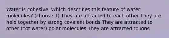 Water is cohesive. Which describes this feature of water molecules? (choose 1) They are attracted to each other They are held together by strong covalent bonds They are attracted to other (not water) polar molecules They are attracted to ions