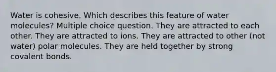 Water is cohesive. Which describes this feature of water molecules? Multiple choice question. They are attracted to each other. They are attracted to ions. They are attracted to other (not water) polar molecules. They are held together by strong <a href='https://www.questionai.com/knowledge/kWply8IKUM-covalent-bonds' class='anchor-knowledge'>covalent bonds</a>.