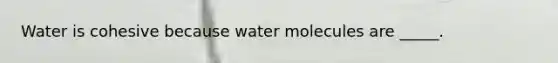 Water is cohesive because water molecules are _____.