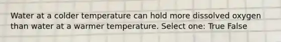 Water at a colder temperature can hold more dissolved oxygen than water at a warmer temperature. Select one: True False