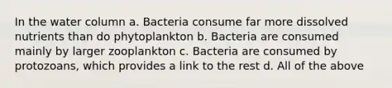 In the water column a. Bacteria consume far more dissolved nutrients than do phytoplankton b. Bacteria are consumed mainly by larger zooplankton c. Bacteria are consumed by protozoans, which provides a link to the rest d. All of the above