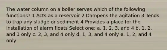 The water column on a boiler serves which of the following functions? 1 Acts as a reservoir 2 Dampens the agitation 3 Tends to trap any sludge or sediment 4 Provides a place for the installation of alarm floats Select one: a. 1, 2, 3, and 4 b. 1, 2, and 3 only c. 2, 3, and 4 only d. 1, 3, and 4 only e. 1, 2, and 4 only