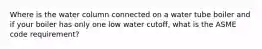 Where is the water column connected on a water tube boiler and if your boiler has only one low water cutoff, what is the ASME code requirement?