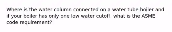 Where is the water column connected on a water tube boiler and if your boiler has only one low water cutoff, what is the ASME code requirement?