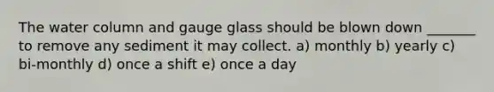 The water column and gauge glass should be blown down _______ to remove any sediment it may collect. a) monthly b) yearly c) bi-monthly d) once a shift e) once a day