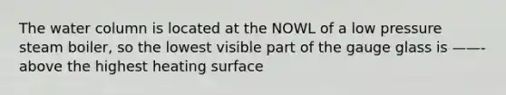 The water column is located at the NOWL of a low pressure steam boiler, so the lowest visible part of the gauge glass is ——- above the highest heating surface