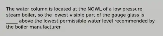 The water column is located at the NOWL of a low pressure steam boiler, so the lowest visible part of the gauge glass is _____ above the lowest permissible water level recommended by the boiler manufacturer