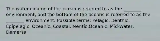 The water column of the ocean is referred to as the ________ environment, and the bottom of the oceans is referred to as the ________ environment. Possible terms: Pelagic, Benthic, Epipelagic, Oceanic, Coastal, Neritic,Oceanic, Mid-Water, Demersal