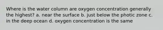 Where is the water column are oxygen concentration generally the highest? a. near the surface b. just below the photic zone c. in the deep ocean d. oxygen concentration is the same